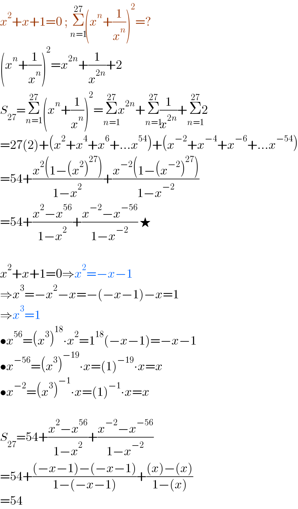 x^2 +x+1=0 ; Σ_(n=1) ^(27) (x^n +(1/x^n ))^2 =?  (x^n +(1/x^n ))^2 =x^(2n) +(1/x^(2n) )+2  S_(27) =Σ_(n=1) ^(27) (x^n +(1/x^n ))^2 =Σ_(n=1) ^(27) x^(2n) +Σ_(n=1) ^(27) (1/x^(2n) )+Σ_(n=1) ^(27) 2  =27(2)+(x^2 +x^4 +x^6 +...x^(54) )+(x^(−2) +x^(−4) +x^(−6) +...x^(−54) )  =54+((x^2 (1−(x^2 )^(27) ))/(1−x^2 ))+((x^(−2) (1−(x^(−2) )^(27) ))/(1−x^(−2) ))  =54+((x^2 −x^(56) )/(1−x^2 ))+((x^(−2) −x^(−56) )/(1−x^(−2) )) ★     x^2 +x+1=0⇒x^2 =−x−1  ⇒x^3 =−x^2 −x=−(−x−1)−x=1  ⇒x^3 =1  •x^(56) =(x^3 )^(18) ∙x^2 =1^(18) (−x−1)=−x−1  •x^(−56) =(x^3 )^(−19) ∙x=(1)^(−19) ∙x=x  •x^(−2) =(x^3 )^(−1) ∙x=(1)^(−1) ∙x=x     S_(27) =54+((x^2 −x^(56) )/(1−x^2 ))+((x^(−2) −x^(−56) )/(1−x^(−2) ))  =54+(((−x−1)−(−x−1))/(1−(−x−1)))+(((x)−(x))/(1−(x)))  =54  