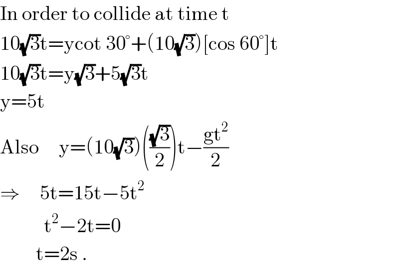 In order to collide at time t  10(√3)t=ycot 30°+(10(√3))[cos 60°]t  10(√3)t=y(√3)+5(√3)t  y=5t  Also     y=(10(√3))(((√3)/2))t−((gt^2 )/2)  ⇒     5t=15t−5t^2              t^2 −2t=0           t=2s .  