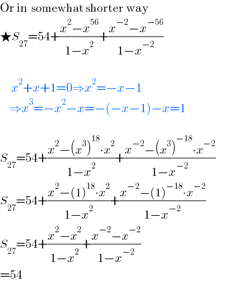 Or in  somewhat shorter way  ★S_(27) =54+((x^2 −x^(56) )/(1−x^2 ))+((x^(−2) −x^(−56) )/(1−x^(−2) ))           x^2 +x+1=0⇒x^2 =−x−1       ⇒x^3 =−x^2 −x=−(−x−1)−x=1     S_(27) =54+((x^2 −(x^3 )^(18) ∙x^2 )/(1−x^2 ))+((x^(−2) −(x^3 )^(−18) ∙x^(−2) )/(1−x^(−2) ))  S_(27) =54+((x^2 −(1)^(18) ∙x^2 )/(1−x^2 ))+((x^(−2) −(1)^(−18) ∙x^(−2) )/(1−x^(−2) ))  S_(27) =54+((x^2 −x^2 )/(1−x^2 ))+((x^(−2) −x^(−2) )/(1−x^(−2) ))  =54  