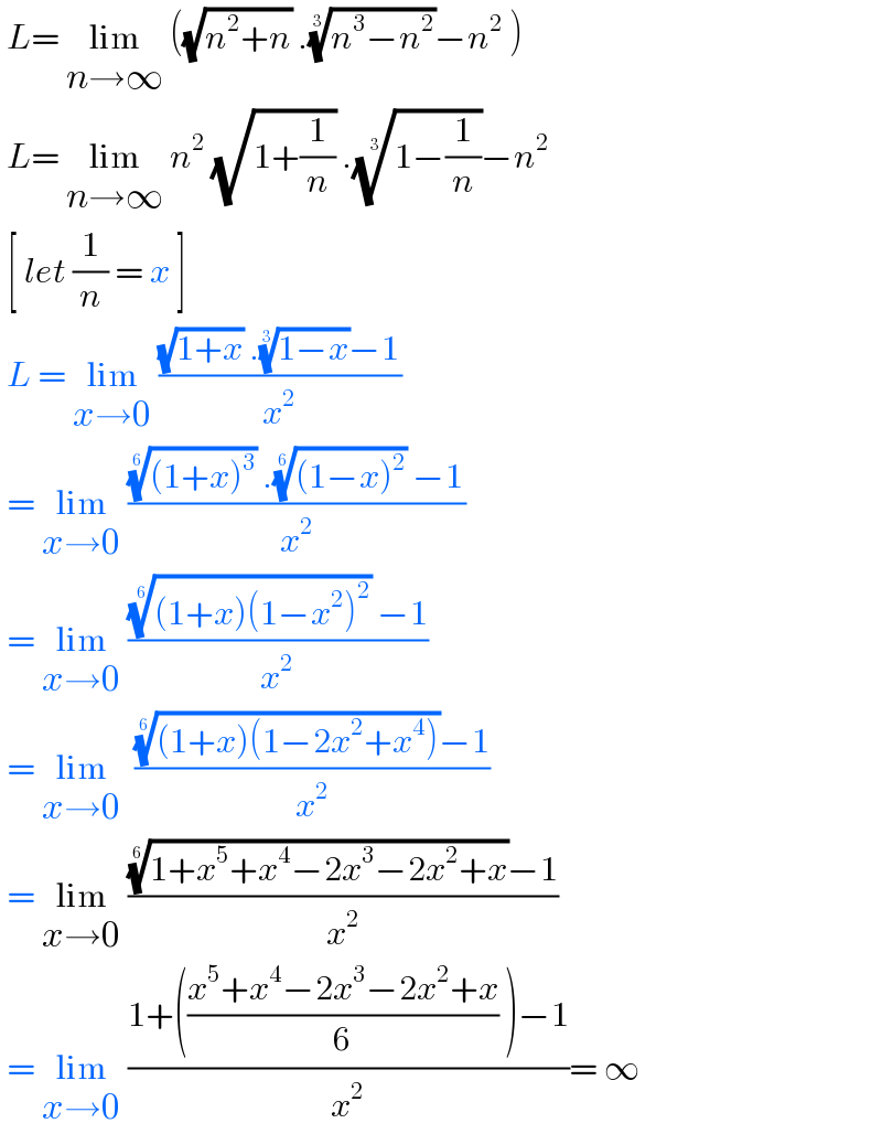  L= lim_(n→∞)  ((√(n^2 +n)) .((n^3 −n^2 ))^(1/3) −n^2  )   L= lim_(n→∞)  n^2  (√(1+(1/n))) .((1−(1/n)))^(1/3) −n^2    [ let (1/n) = x ]   L = lim_(x→0)  (((√(1+x)) .((1−x))^(1/3) −1)/x^2 )   = lim_(x→0)  (((((1+x)^3 ))^(1/6)  .(((1−x)^2 ))^(1/6)  −1)/x^2 )   = lim_(x→0)  (((((1+x)(1−x^2 )^2 ))^(1/6)  −1)/x^2 )   = lim_(x→0)   (((((1+x)(1−2x^2 +x^4 )))^(1/6) −1)/x^2 )   = lim_(x→0)  ((((1+x^5 +x^4 −2x^3 −2x^2 +x))^(1/6) −1)/x^2 )   = lim_(x→0)  ((1+(((x^5 +x^4 −2x^3 −2x^2 +x)/6) )−1)/x^2 )= ∞  
