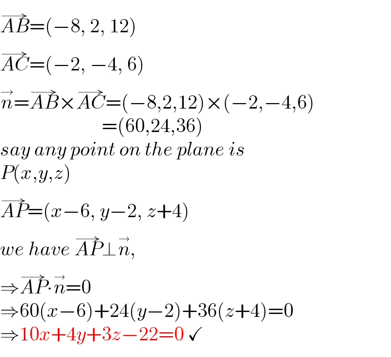 AB^(→) =(−8, 2, 12)  AC^(→) =(−2, −4, 6)  n^→ =AB^(→) ×AC^(→) =(−8,2,12)×(−2,−4,6)                            =(60,24,36)  say any point on the plane is  P(x,y,z)  AP^(→) =(x−6, y−2, z+4)  we have AP^(→) ⊥n^(→) ,  ⇒AP^(→) ∙n^(→) =0  ⇒60(x−6)+24(y−2)+36(z+4)=0  ⇒10x+4y+3z−22=0 ✓  