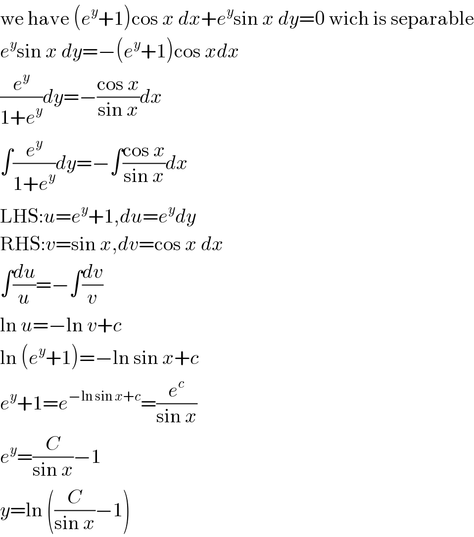 we have (e^y +1)cos x dx+e^y sin x dy=0 wich is separable  e^y sin x dy=−(e^y +1)cos xdx  (e^y /(1+e^y ))dy=−((cos x)/(sin x))dx  ∫(e^y /(1+e^y ))dy=−∫((cos x)/(sin x))dx  LHS:u=e^y +1,du=e^y dy  RHS:v=sin x,dv=cos x dx  ∫(du/u)=−∫(dv/v)  ln u=−ln v+c  ln (e^y +1)=−ln sin x+c  e^y +1=e^(−ln sin x+c) =(e^c /(sin x))  e^y =(C/(sin x))−1  y=ln ((C/(sin x))−1)  