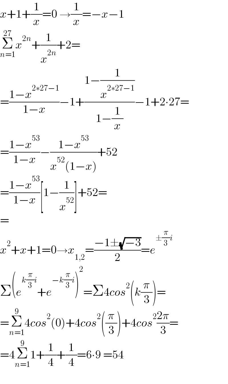 x+1+(1/x)=0 →(1/x)=−x−1  Σ_(n=1) ^(27) x^(2n) +(1/x^(2n) )+2=  =((1−x^(2∗27−1) )/(1−x))−1+((1−(1/x^(2∗27−1) ))/(1−(1/x)))−1+2∙27=  =((1−x^(53) )/(1−x))−((1−x^(53) )/(x^(52) (1−x)))+52  =((1−x^(53) )/(1−x))[1−(1/x^(52) )]+52=  =  x^2 +x+1=0→x_(1,2) =((−1±(√(−3)))/2)=e^(±(π/3)i)    Σ(e^(k(π/3)i) +e^(−k(π/3)i) )^2 =Σ4cos^2 (k(π/3))=  =Σ_(n=1) ^9 4cos^2 (0)+4cos^2 ((π/3))+4cos^2 ((2π)/3)=  =4Σ_(n=1) ^9 1+(1/4)+(1/4)=6∙9 =54    