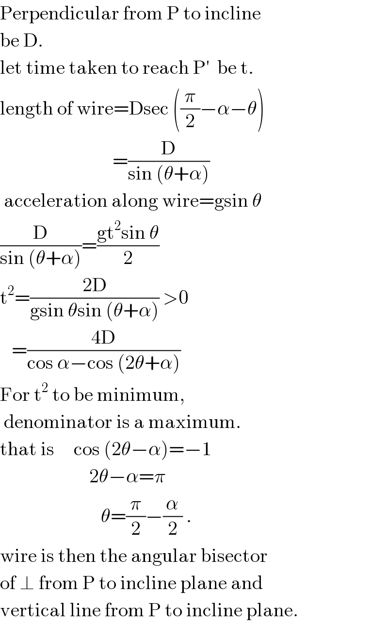 Perpendicular from P to incline  be D.  let time taken to reach P′  be t.  length of wire=Dsec ((π/2)−α−θ)                               =(D/(sin (θ+α)))   acceleration along wire=gsin θ  (D/(sin (θ+α)))=((gt^2 sin θ)/2)  t^2 =((2D)/(gsin θsin (θ+α))) >0     =((4D)/(cos α−cos (2θ+α)))  For t^2  to be minimum,   denominator is a maximum.  that is     cos (2θ−α)=−1                         2θ−α=π                            θ=(π/2)−(α/2) .  wire is then the angular bisector  of ⊥ from P to incline plane and  vertical line from P to incline plane.  