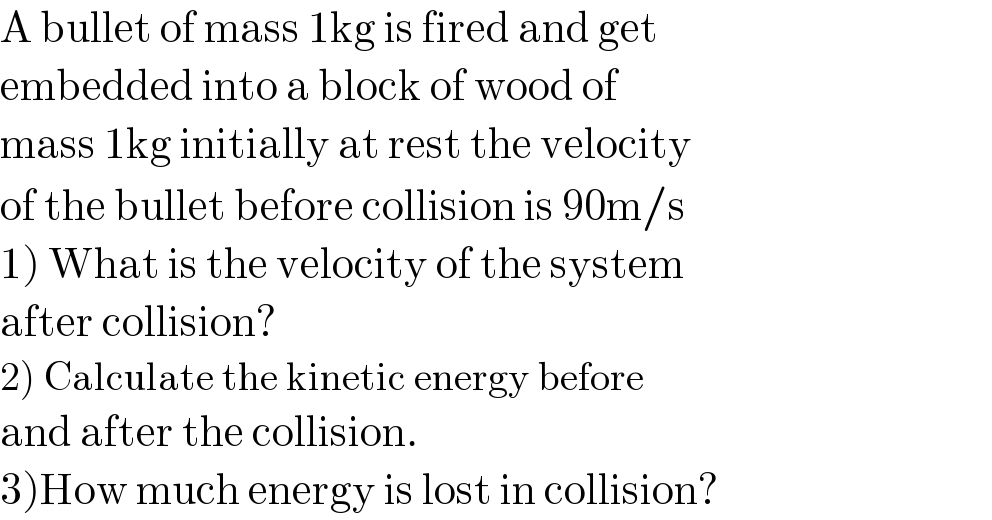A bullet of mass 1kg is fired and get  embedded into a block of wood of  mass 1kg initially at rest the velocity  of the bullet before collision is 90m/s  1) What is the velocity of the system  after collision?  2) Calculate the kinetic energy before  and after the collision.  3)How much energy is lost in collision?  