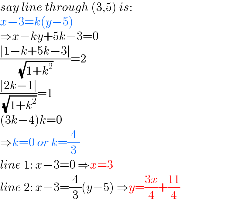 say line through (3,5) is:   x−3=k(y−5)  ⇒x−ky+5k−3=0  ((∣1−k+5k−3∣)/( (√(1+k^2 ))))=2  ((∣2k−1∣)/( (√(1+k^2 ))))=1  (3k−4)k=0  ⇒k=0 or k=(4/3)  line 1: x−3=0 ⇒x=3  line 2: x−3=(4/3)(y−5) ⇒y=((3x)/4)+((11)/4)  