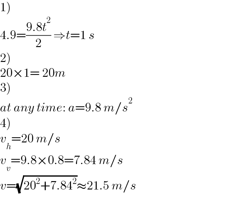 1)  4.9=((9.8t^2 )/2) ⇒t=1 s  2)  20×1= 20m  3)  at any time: a=9.8 m/s^2   4)  v_h =20 m/s  v_v =9.8×0.8=7.84 m/s  v=(√(20^2 +7.84^2 ))≈21.5 m/s  
