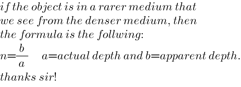if the object is in a rarer medium that  we see from the denser medium, then  the formula is the follwing:  n=(b/a)      a=actual depth and b=apparent depth.  thanks sir!  