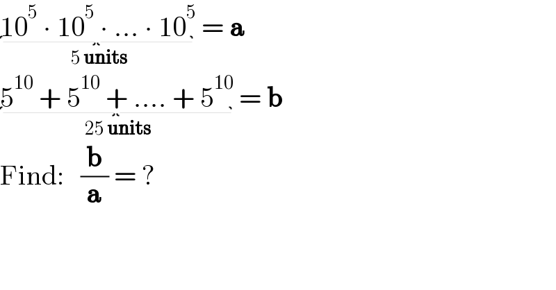 10^5  ∙ 10^5  ∙ ... ∙ 10^5 _( 5 units)  = a  5^(10)  + 5^(10)  + .... + 5^(10) _( 25 units)  = b  Find:   (b/a) = ?  