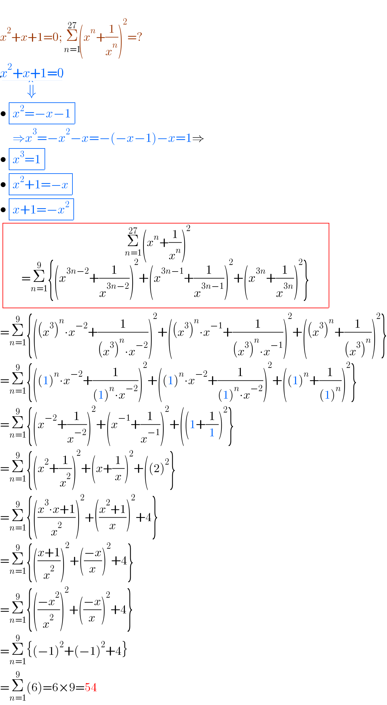   x^2 +x+1=0; Σ_(n=1) ^(27) (x^n +(1/x^n ))^2 =?  x^2 +x+1=0_(⇓)   • determinant (((x^2 =−x−1)))       ⇒x^3 =−x^2 −x=−(−x−1)−x=1⇒  • determinant (((x^3 =1)))    • determinant (((x^2 +1=−x)))  • determinant (((x+1=−x^2 )))    determinant (((Σ_(n=1) ^(27) (x^n +(1/x^n ))^2 _(  ^( _ _ _    )           =Σ_(n=1) ^9 {(x^(3n−2) +(1/x^(3n−2) ))^2 +(x^(3n−1) +(1/x^(3n−1) ))^2 +(x^(3n) +(1/x^(3n) ))^2 })         )))  =Σ_(n=1) ^9 {((x^3 )^n ∙x^(−2) +(1/((x^3 )^n ∙x^(−2) )))^2 +((x^3 )^n ∙x^(−1) +(1/((x^3 )^n ∙x^(−1) )))^2 +((x^3 )^n +(1/((x^3 )^n )))^2 }  =Σ_(n=1) ^9 {((1)^n ∙x^(−2) +(1/((1)^n ∙x^(−2) )))^2 +((1)^n ∙x^(−2) +(1/((1)^n ∙x^(−2) )))^2 +((1)^n +(1/((1)^n )))^2 }  =Σ_(n=1) ^9 {(x^(−2) +(1/x^(−2) ))^2 +(x^(−1) +(1/x^(−1) ))^2 +((1+(1/1))^2 }  =Σ_(n=1) ^9 {(x^2 +(1/x^2 ))^2 +(x+(1/x))^2 +((2)^2 }  =Σ_(n=1) ^9 {(((x^3 ∙x+1)/x^2 ))^2 +(((x^2 +1)/x))^2 +4}  =Σ_(n=1) ^9 {(((x+1)/x^2 ))^2 +(((−x)/x))^2 +4}  =Σ_(n=1) ^9 {(((−x^2 )/x^2 ))^2 +(((−x)/x))^2 +4}  =Σ_(n=1) ^9 {(−1)^2 +(−1)^2 +4}  =Σ_(n=1) ^9 (6)=6×9=54  