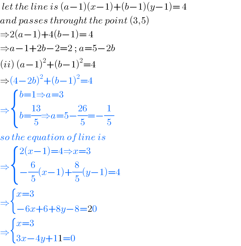  let the line is (a−1)(x−1)+(b−1)(y−1)= 4  and passes throught the point (3,5)  ⇒2(a−1)+4(b−1)= 4  ⇒a−1+2b−2=2 ; a=5−2b  (ii) (a−1)^2 +(b−1)^2 =4  ⇒(4−2b)^2 +(b−1)^2 =4  ⇒ { ((b=1⇒a=3)),((b=((13)/5)⇒a=5−((26)/5)=−(1/5))) :}  so the equation of line is  ⇒ { ((2(x−1)=4⇒x=3)),((−(6/5)(x−1)+(8/5)(y−1)=4)) :}  ⇒ { ((x=3)),((−6x+6+8y−8=20)) :}  ⇒ { ((x=3)),((3x−4y+11=0)) :}  