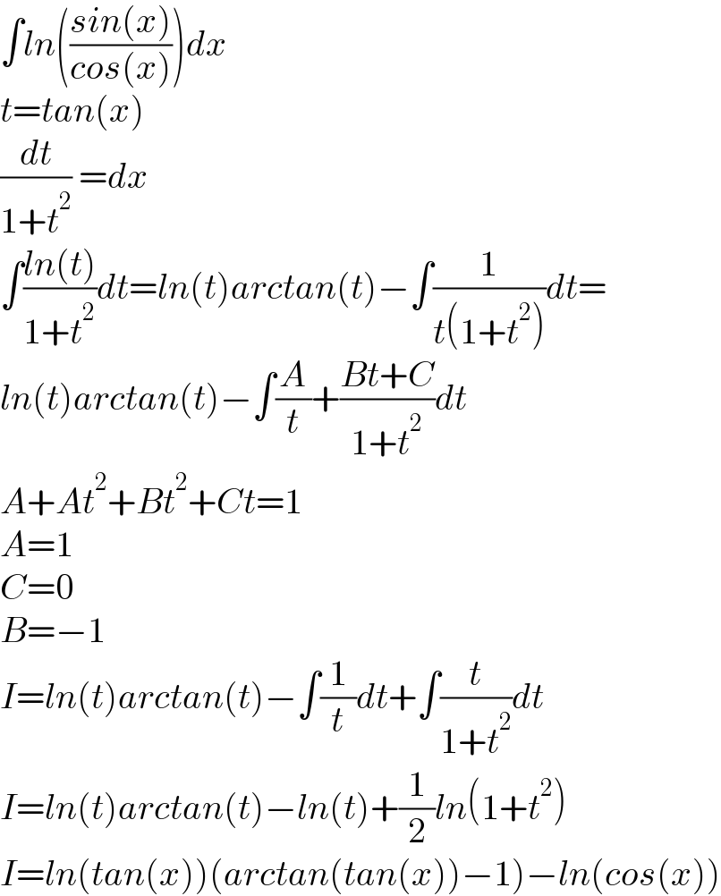 ∫ln(((sin(x))/(cos(x))))dx  t=tan(x)  (dt/(1+t^2 )) =dx  ∫((ln(t))/(1+t^2 ))dt=ln(t)arctan(t)−∫(1/(t(1+t^2 )))dt=  ln(t)arctan(t)−∫(A/t)+((Bt+C)/(1+t^2 ))dt  A+At^2 +Bt^2 +Ct=1  A=1  C=0  B=−1  I=ln(t)arctan(t)−∫(1/t)dt+∫(t/(1+t^2 ))dt  I=ln(t)arctan(t)−ln(t)+(1/2)ln(1+t^2 )  I=ln(tan(x))(arctan(tan(x))−1)−ln(cos(x))  