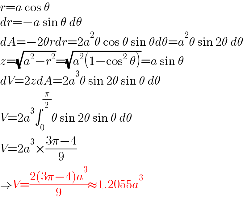 r=a cos θ  dr=−a sin θ dθ  dA=−2θrdr=2a^2 θ cos θ sin θdθ=a^2 θ sin 2θ dθ  z=(√(a^2 −r^2 ))=(√(a^2 (1−cos^2  θ)))=a sin θ  dV=2zdA=2a^3 θ sin 2θ sin θ dθ  V=2a^3 ∫_0 ^(π/2) θ sin 2θ sin θ dθ  V=2a^3 ×((3π−4)/9)  ⇒V=((2(3π−4)a^3 )/9)≈1.2055a^3   