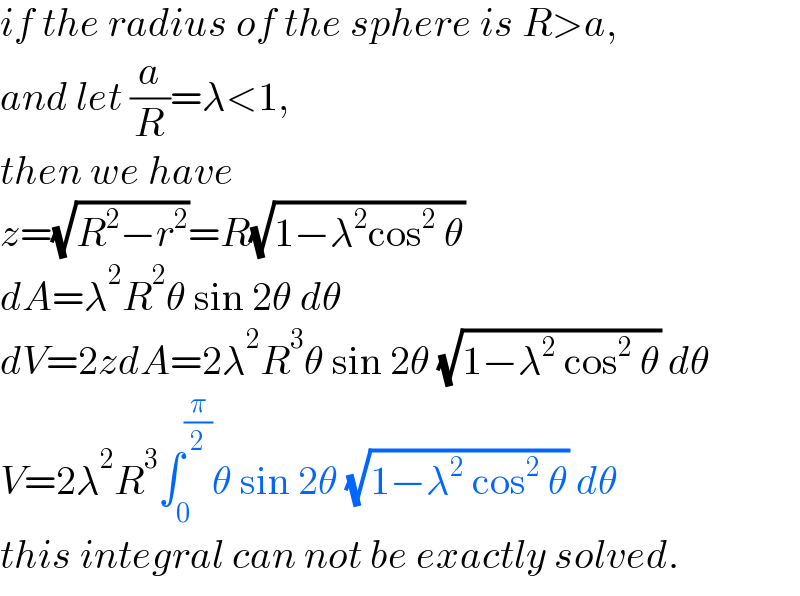 if the radius of the sphere is R>a,  and let (a/R)=λ<1,  then we have  z=(√(R^2 −r^2 ))=R(√(1−λ^2 cos^2  θ))  dA=λ^2 R^2 θ sin 2θ dθ  dV=2zdA=2λ^2 R^3 θ sin 2θ (√(1−λ^2  cos^2  θ)) dθ  V=2λ^2 R^3 ∫_0 ^(π/2) θ sin 2θ (√(1−λ^2  cos^2  θ)) dθ  this integral can not be exactly solved.  
