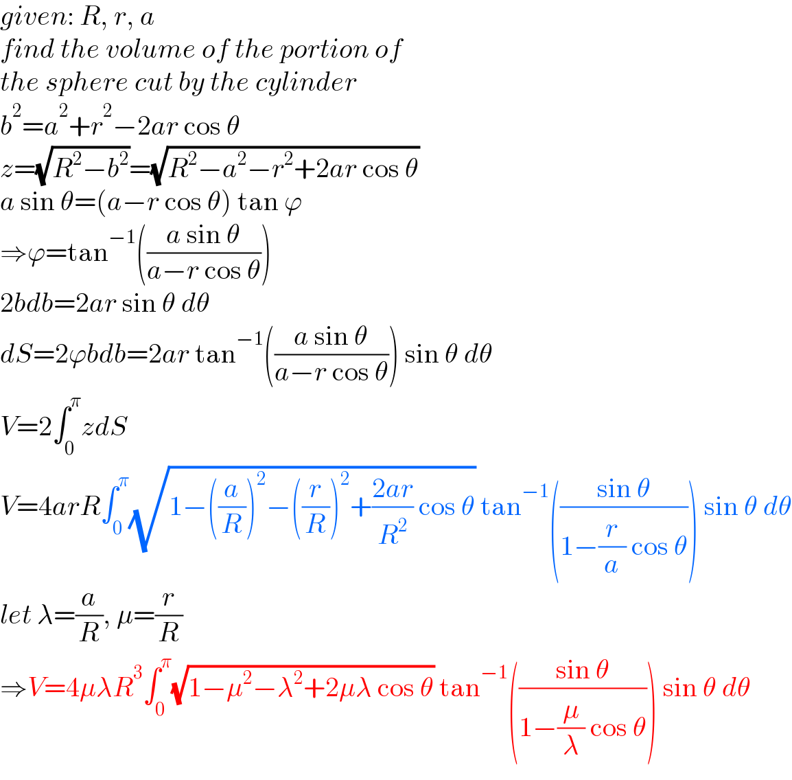 given: R, r, a  find the volume of the portion of  the sphere cut by the cylinder  b^2 =a^2 +r^2 −2ar cos θ  z=(√(R^2 −b^2 ))=(√(R^2 −a^2 −r^2 +2ar cos θ))  a sin θ=(a−r cos θ) tan ϕ  ⇒ϕ=tan^(−1) (((a sin θ)/(a−r cos θ)))  2bdb=2ar sin θ dθ  dS=2ϕbdb=2ar tan^(−1) (((a sin θ)/(a−r cos θ))) sin θ dθ  V=2∫_0 ^π zdS  V=4arR∫_0 ^π (√(1−((a/R))^2 −((r/R))^2 +((2ar)/R^2 ) cos θ)) tan^(−1) (((sin θ)/(1−(r/a) cos θ))) sin θ dθ  let λ=(a/R), μ=(r/R)  ⇒V=4μλR^3 ∫_0 ^π (√(1−μ^2 −λ^2 +2μλ cos θ)) tan^(−1) (((sin θ)/(1−(μ/λ) cos θ))) sin θ dθ  