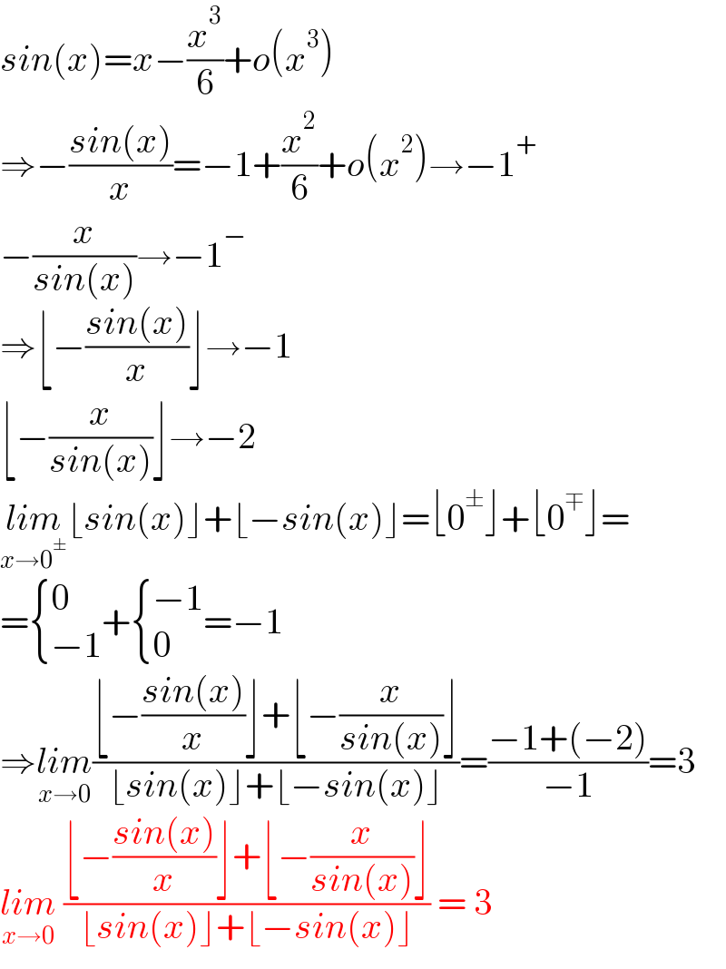 sin(x)=x−(x^3 /6)+o(x^3 )  ⇒−((sin(x))/x)=−1+(x^2 /6)+o(x^2 )→−1^+   −(x/(sin(x)))→−1^−   ⇒⌊−((sin(x))/x)⌋→−1  ⌊−(x/(sin(x)))⌋→−2  lim_(x→0^± ) ⌊sin(x)⌋+⌊−sin(x)⌋=⌊0^± ⌋+⌊0^∓ ⌋=  = { (0),((−1)) :}+ { ((−1)),(0) :}=−1  ⇒lim_(x→0) ((⌊−((sin(x))/x)⌋+⌊−(x/(sin(x)))⌋)/(⌊sin(x)⌋+⌊−sin(x)⌋))=((−1+(−2))/(−1))=3  lim_(x→0)  ((⌊−((sin(x))/x)⌋+⌊−(x/(sin(x)))⌋)/(⌊sin(x)⌋+⌊−sin(x)⌋)) = 3  
