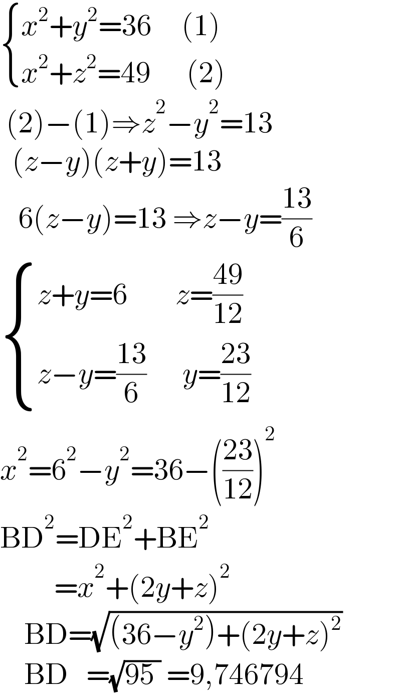  { ((x^2 +y^2 =36     (1))),((x^2 +z^2 =49      (2))) :}   (2)−(1)⇒z^2 −y^2 =13    (z−y)(z+y)=13     6(z−y)=13 ⇒z−y=((13)/6)   { ((z+y=6        z=((49)/(12)))),((z−y=((13)/6)      y=((23)/(12)))) :}  x^2 =6^2 −y^2 =36−(((23)/(12)))^2   BD^2 =DE^2 +BE^2            =x^2 +(2y+z)^2       BD=(√((36−y^2 )+(2y+z)^2 ))      BD   =(√(95 )) =9,746794  
