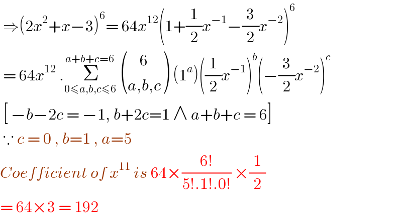  ⇒(2x^2 +x−3)^6 = 64x^(12) (1+(1/2)x^(−1) −(3/2)x^(−2) )^6    = 64x^(12)  .Σ_(0≤a,b,c≤6) ^(a+b+c=6)   (((    6)),((a,b,c)) ) (1^a )((1/2)x^(−1) )^b (−(3/2)x^(−2) )^c    [ −b−2c = −1, b+2c=1 ∧ a+b+c = 6]   ∵ c = 0 , b=1 , a=5   Coefficient of x^(11)  is 64×((6!)/(5!.1!.0!)) ×(1/2)  = 64×3 = 192   