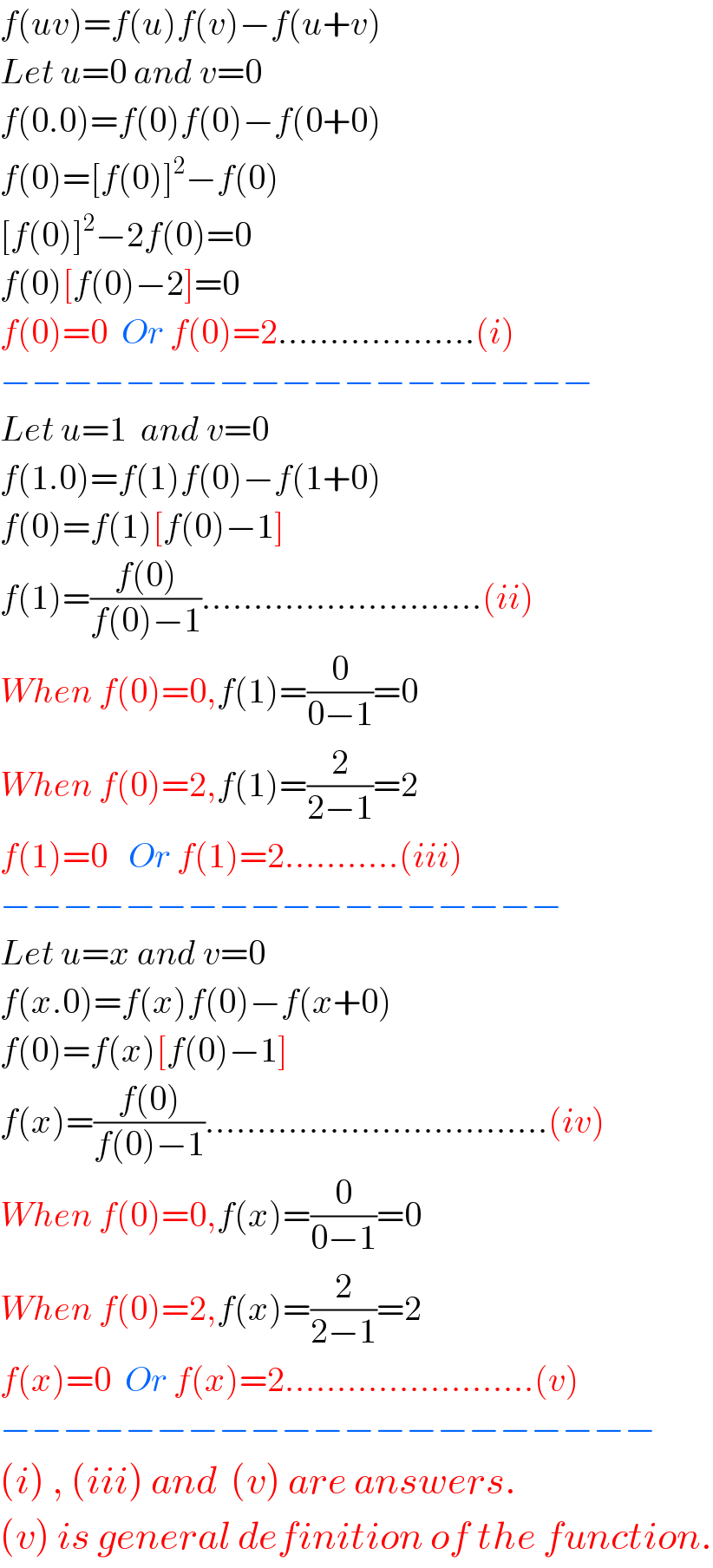 f(uv)=f(u)f(v)−f(u+v)  Let u=0 and v=0  f(0.0)=f(0)f(0)−f(0+0)  f(0)=[f(0)]^2 −f(0)  [f(0)]^2 −2f(0)=0  f(0)[f(0)−2]=0  f(0)=0  Or f(0)=2...................(i)  −−−−−−−−−−−−−−−−−−−  Let u=1  and v=0  f(1.0)=f(1)f(0)−f(1+0)  f(0)=f(1)[f(0)−1]  f(1)=((f(0))/(f(0)−1))...........................(ii)  When f(0)=0,f(1)=(0/(0−1))=0  When f(0)=2,f(1)=(2/(2−1))=2  f(1)=0   Or f(1)=2...........(iii)  −−−−−−−−−−−−−−−−−−  Let u=x and v=0  f(x.0)=f(x)f(0)−f(x+0)  f(0)=f(x)[f(0)−1]  f(x)=((f(0))/(f(0)−1)).................................(iv)  When f(0)=0,f(x)=(0/(0−1))=0  When f(0)=2,f(x)=(2/(2−1))=2  f(x)=0  Or f(x)=2........................(v)  −−−−−−−−−−−−−−−−−−−−−  (i) , (iii) and  (v) are answers.  (v) is general definition of the function.  