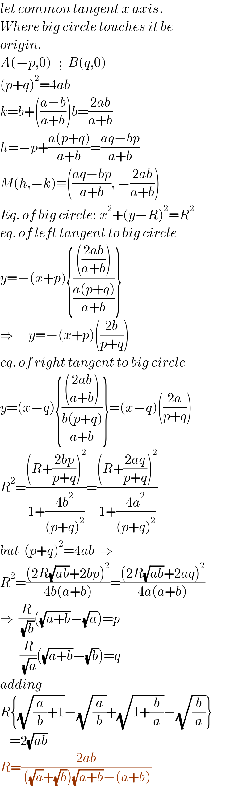 let common tangent x axis.  Where big circle touches it be  origin.  A(−p,0)   ;  B(q,0)  (p+q)^2 =4ab  k=b+(((a−b)/(a+b)))b=((2ab)/(a+b))  h=−p+((a(p+q))/(a+b))=((aq−bp)/(a+b))  M(h,−k)≡(((aq−bp)/(a+b)), −((2ab)/(a+b)))  Eq. of big circle: x^2 +(y−R)^2 =R^2   eq. of left tangent to big circle  y=−(x+p){(((((2ab)/(a+b))))/((a(p+q))/(a+b)))}  ⇒      y=−(x+p)(((2b)/(p+q)))  eq. of right tangent to big circle  y=(x−q){(((((2ab)/(a+b))))/((b(p+q))/(a+b)))}=(x−q)(((2a)/(p+q)))  R^2 =(((R+((2bp)/(p+q)))^2 )/(1+((4b^2 )/((p+q)^2 ))))=(((R+((2aq)/(p+q)))^2 )/(1+((4a^2 )/((p+q)^2 ))))  but  (p+q)^2 =4ab  ⇒  R^2 =(((2R(√(ab))+2bp)^2 )/(4b(a+b)))=(((2R(√(ab))+2aq)^2 )/(4a(a+b)))  ⇒  (R/( (√b)))((√(a+b))−(√a))=p          (R/( (√a)))((√(a+b))−(√b))=q  adding  R{(√((a/b)+1))−(√(a/b))+(√(1+(b/a)))−(√(b/a))}      =2(√(ab))  R=((2ab)/( ((√a)+(√b))(√(a+b))−(a+b)))  