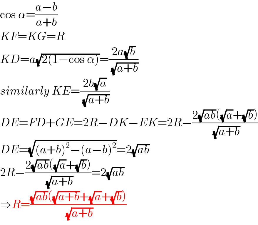 cos α=((a−b)/(a+b))  KF=KG=R  KD=a(√(2(1−cos α)))=((2a(√b))/( (√(a+b))))  similarly KE=((2b(√a))/( (√(a+b))))  DE=FD+GE=2R−DK−EK=2R−((2(√(ab))((√a)+(√b)))/( (√(a+b))))  DE=(√((a+b)^2 −(a−b)^2 ))=2(√(ab))  2R−((2(√(ab))((√a)+(√b)))/( (√(a+b))))=2(√(ab))  ⇒R=(((√(ab))((√(a+b))+(√a)+(√b)))/( (√(a+b))))  