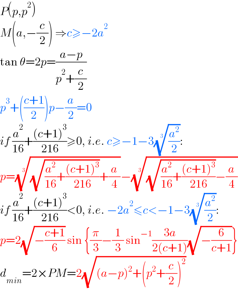 P(p,p^2 )  M(a,−(c/2)) ⇒c≥−2a^2   tan θ=2p=((a−p)/(p^2 +(c/2)))  p^3 +(((c+1)/2))p−(a/2)=0  if (a^2 /(16))+(((c+1)^3 )/(216))≥0, i.e. c≥−1−3((a^2 /2))^(1/3) :  p=(((√((a^2 /(16))+(((c+1)^3 )/(216))))+(a/4)))^(1/3) −(((√((a^2 /(16))+(((c+1)^3 )/(216))))−(a/4)))^(1/3)   if (a^2 /(16))+(((c+1)^3 )/(216))<0, i.e. −2a^2 ≤c<−1−3((a^2 /2))^(1/3) :  p=2(√(−((c+1)/6))) sin {(π/3)−(1/3) sin^(−1) ((3a)/(2(c+1)))(√(−(6/(c+1))))}  d_(min) =2×PM=2(√((a−p)^2 +(p^2 +(c/2))^2 ))  