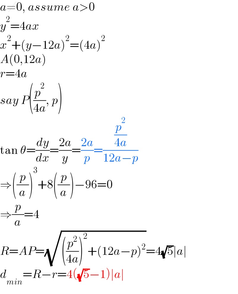 a≠0, assume a>0  y^2 =4ax  x^2 +(y−12a)^2 =(4a)^2   A(0,12a)  r=4a  say P((p^2 /(4a)), p)  tan θ=(dy/dx)=((2a)/y)=((2a)/p)=((p^2 /(4a))/(12a−p))  ⇒((p/a))^3 +8((p/a))−96=0  ⇒(p/a)=4  R=AP=(√(((p^2 /(4a)))^2 +(12a−p)^2 ))=4(√5)∣a∣  d_(min) =R−r=4((√5)−1)∣a∣  