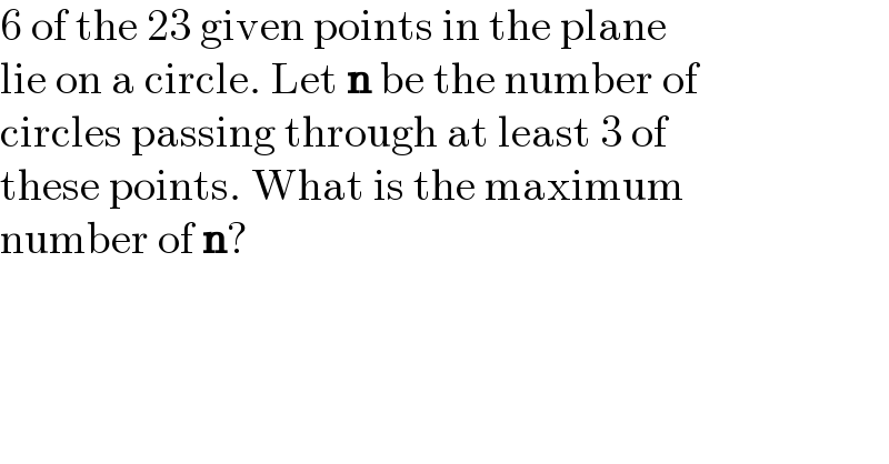 6 of the 23 given points in the plane  lie on a circle. Let n be the number of  circles passing through at least 3 of  these points. What is the maximum  number of n?  