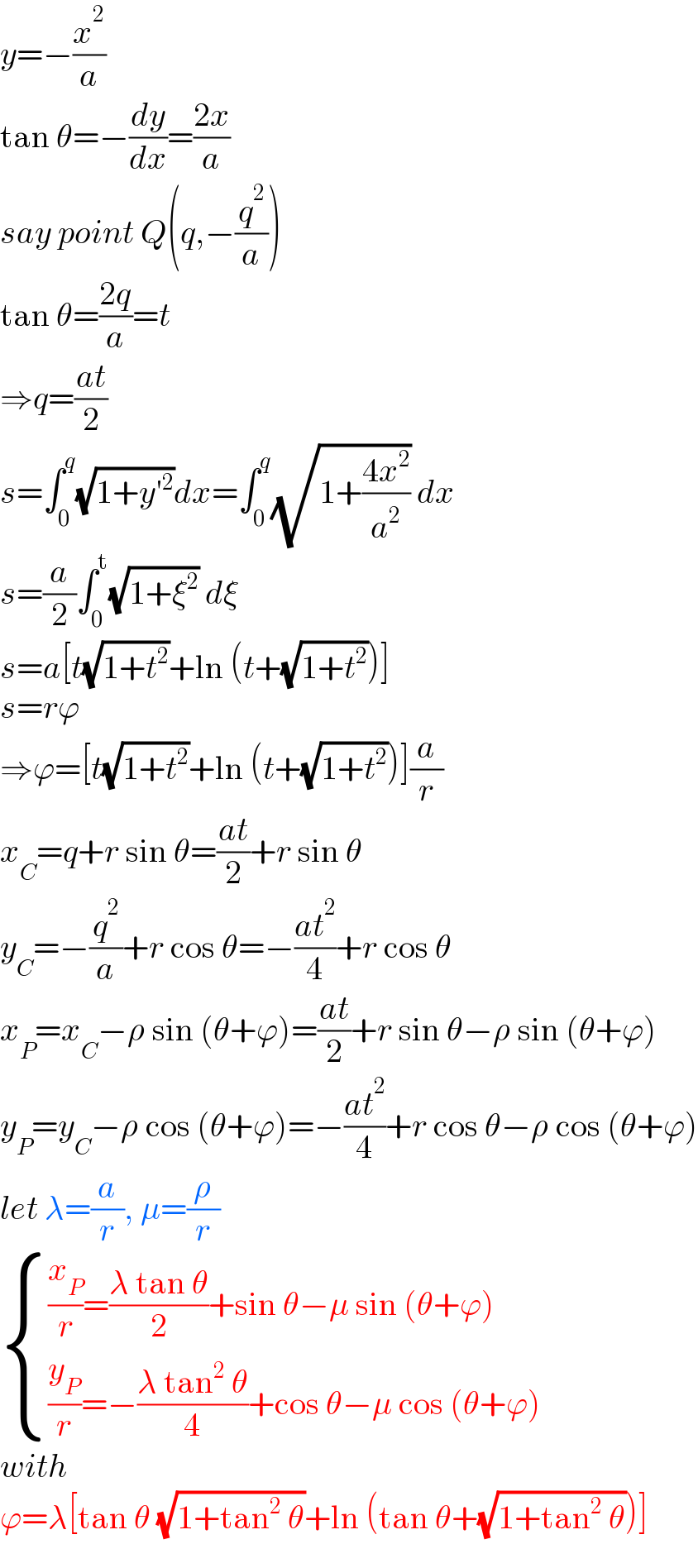 y=−(x^2 /a)  tan θ=−(dy/dx)=((2x)/a)  say point Q(q,−(q^2 /a))  tan θ=((2q)/a)=t  ⇒q=((at)/2)  s=∫_0 ^q (√(1+y′^2 ))dx=∫_0 ^q (√(1+((4x^2 )/a^2 ))) dx  s=(a/2)∫_0 ^t (√(1+ξ^2 )) dξ  s=a[t(√(1+t^2 ))+ln (t+(√(1+t^2 )))]  s=rϕ  ⇒ϕ=[t(√(1+t^2 ))+ln (t+(√(1+t^2 )))](a/r)  x_C =q+r sin θ=((at)/2)+r sin θ  y_C =−(q^2 /a)+r cos θ=−((at^2 )/4)+r cos θ  x_P =x_C −ρ sin (θ+ϕ)=((at)/2)+r sin θ−ρ sin (θ+ϕ)  y_P =y_C −ρ cos (θ+ϕ)=−((at^2 )/4)+r cos θ−ρ cos (θ+ϕ)  let λ=(a/r), μ=(ρ/r)   { (((x_P /r)=((λ tan θ)/2)+sin θ−μ sin (θ+ϕ))),(((y_P /r)=−((λ tan^2  θ)/4)+cos θ−μ cos (θ+ϕ))) :}  with  ϕ=λ[tan θ (√(1+tan^2  θ))+ln (tan θ+(√(1+tan^2  θ)))]  