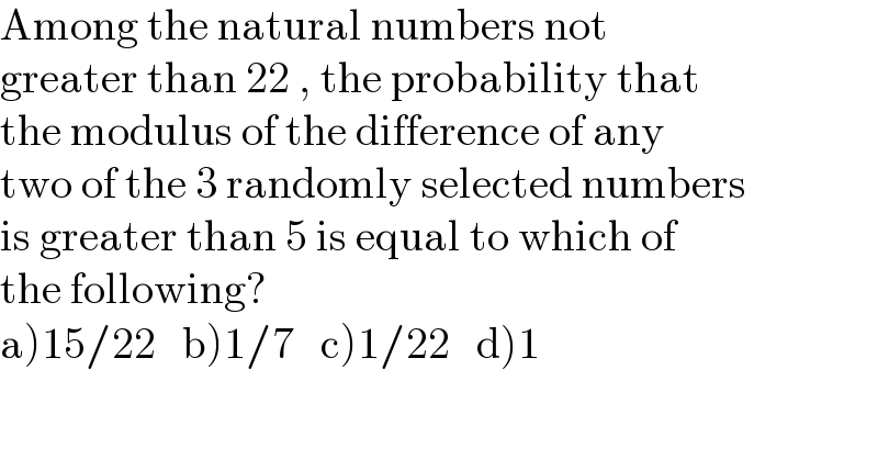 Among the natural numbers not  greater than 22 , the probability that  the modulus of the difference of any   two of the 3 randomly selected numbers  is greater than 5 is equal to which of  the following?  a)15/22   b)1/7   c)1/22   d)1  