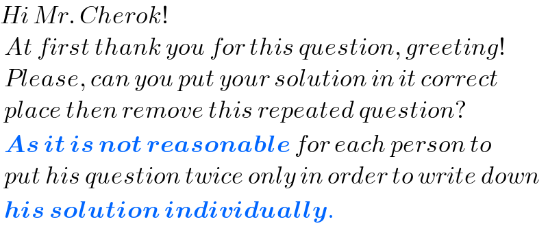 Hi Mr. Cherok!   At first thank you for this question, greeting!   Please, can you put your solution in it correct   place then remove this repeated question?   As it is not reasonable for each person to   put his question twice only in order to write down   his solution individually.  