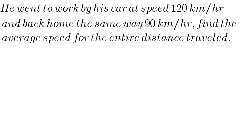 He went to work by his car at speed 120 km/hr   and back home the same way 90 km/hr, find the   average speed for the entire distance traveled.    