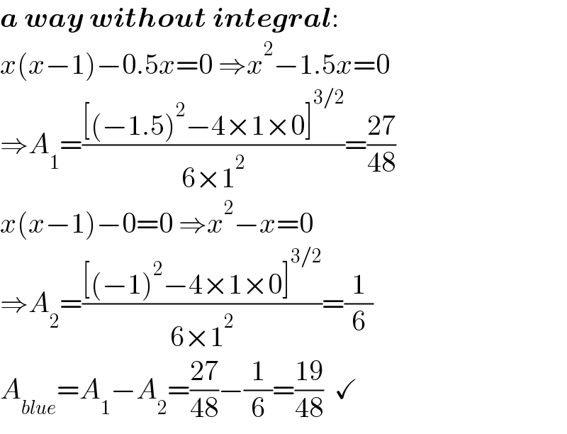 a way without integral:  x(x−1)−0.5x=0 ⇒x^2 −1.5x=0  ⇒A_1 =(([(−1.5)^2 −4×1×0]^(3/2) )/(6×1^2 ))=((27)/(48))  x(x−1)−0=0 ⇒x^2 −x=0  ⇒A_2 =(([(−1)^2 −4×1×0]^(3/2) )/(6×1^2 ))=(1/6)  A_(blue) =A_1 −A_2 =((27)/(48))−(1/6)=((19)/(48))  ✓  