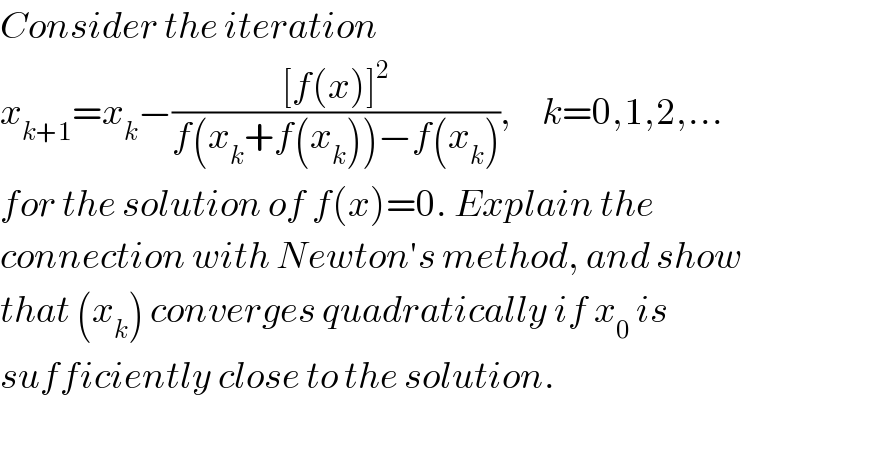 Consider the iteration  x_(k+1) =x_k −(([f(x)]^2 )/(f(x_k +f(x_k ))−f(x_k ))),     k=0,1,2,...  for the solution of f(x)=0. Explain the  connection with Newton′s method, and show  that (x_k ) converges quadratically if x_0  is  sufficiently close to the solution.    