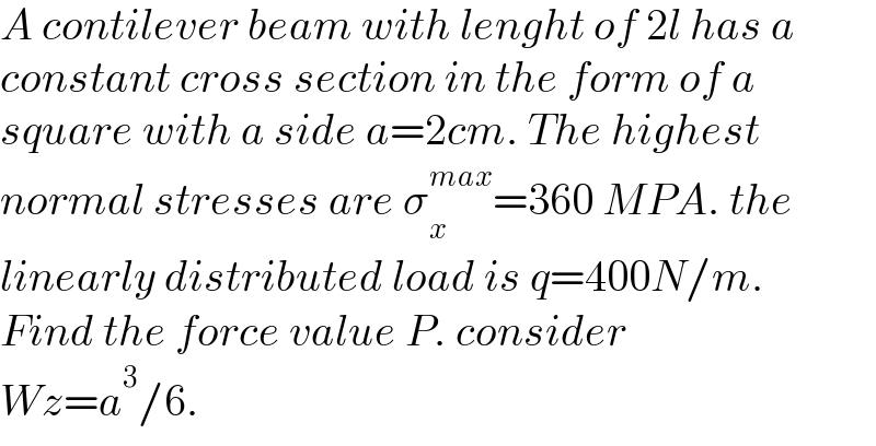 A contilever beam with lenght of 2l has a  constant cross section in the form of a  square with a side a=2cm. The highest  normal stresses are σ_x ^(max) =360 MPA. the   linearly distributed load is q=400N/m.  Find the force value P. consider   Wz=a^3 /6.  