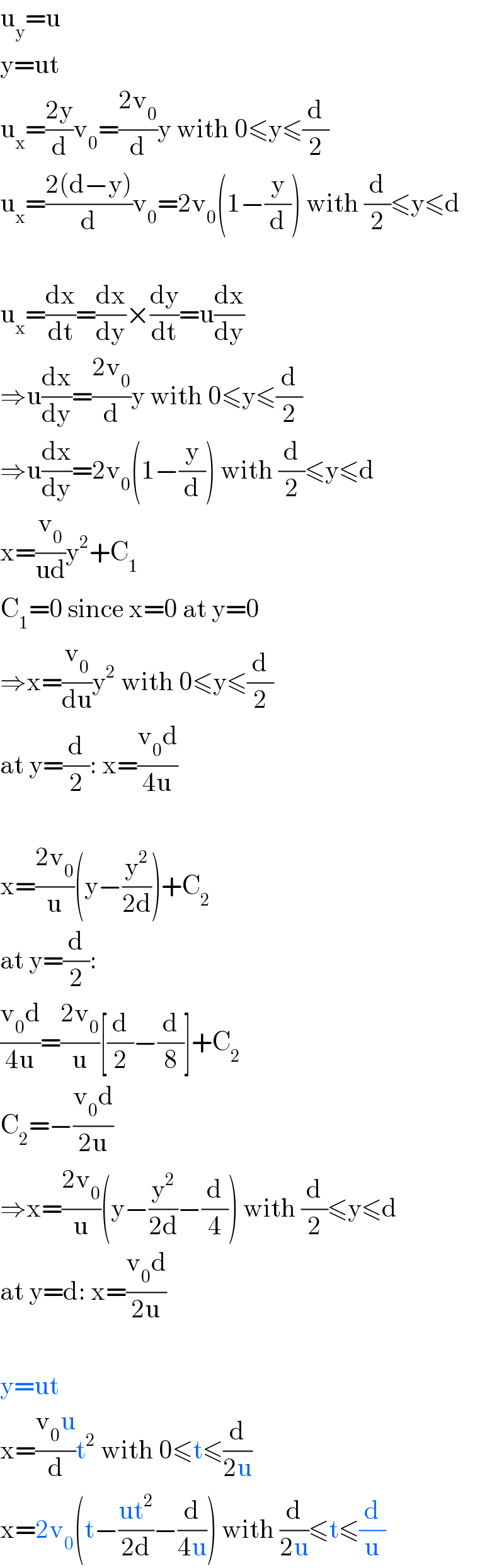 u_y =u  y=ut  u_x =((2y)/d)v_0 =((2v_0 )/d)y with 0≤y≤(d/2)  u_x =((2(d−y))/d)v_0 =2v_0 (1−(y/d)) with (d/2)≤y≤d    u_x =(dx/dt)=(dx/dy)×(dy/dt)=u(dx/dy)  ⇒u(dx/dy)=((2v_0 )/d)y with 0≤y≤(d/2)  ⇒u(dx/dy)=2v_0 (1−(y/d)) with (d/2)≤y≤d  x=(v_0 /(ud))y^2 +C_1   C_1 =0 since x=0 at y=0  ⇒x=(v_0 /du)y^2  with 0≤y≤(d/2)  at y=(d/2): x=((v_0 d)/(4u))    x=((2v_0 )/u)(y−(y^2 /(2d)))+C_2   at y=(d/2):  ((v_0 d)/(4u))=((2v_0 )/u)[(d/2)−(d/8)]+C_2   C_2 =−((v_0 d)/(2u))  ⇒x=((2v_0 )/u)(y−(y^2 /(2d))−(d/4)) with (d/2)≤y≤d  at y=d: x=((v_0 d)/(2u))    y=ut  x=((v_0 u)/d)t^2  with 0≤t≤(d/(2u))  x=2v_0 (t−((ut^2 )/(2d))−(d/(4u))) with (d/(2u))≤t≤(d/u)  