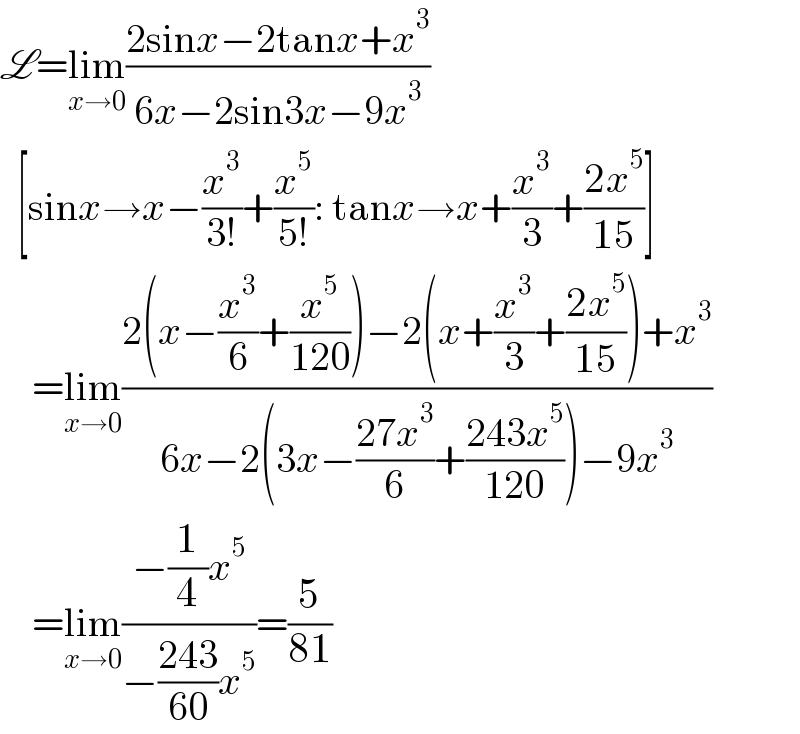L=lim_(x→0) ((2sinx−2tanx+x^3 )/(6x−2sin3x−9x^3 ))     [sinx→x−(x^3 /(3!))+(x^5 /(5!)): tanx→x+(x^3 /3)+((2x^5 )/(15))]      =lim_(x→0) ((2(x−(x^3 /6)+(x^5 /(120)))−2(x+(x^3 /3)+((2x^5 )/(15)))+x^3 )/(6x−2(3x−((27x^3 )/6)+((243x^5 )/(120)))−9x^3 ))      =lim_(x→0) ((−(1/4)x^5 )/(−((243)/(60))x^5 ))=(5/(81))  