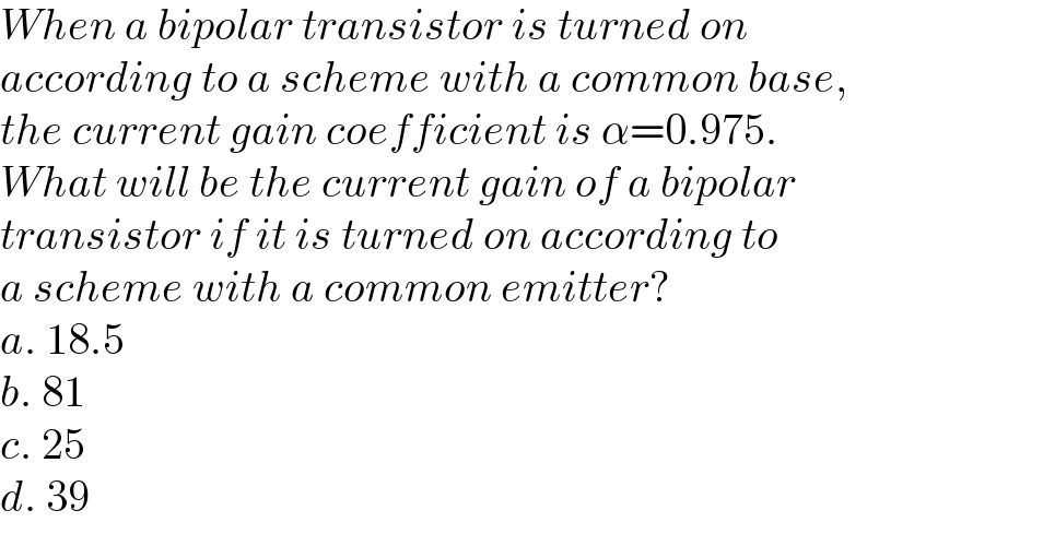 When a bipolar transistor is turned on   according to a scheme with a common base,   the current gain coefficient is α=0.975.  What will be the current gain of a bipolar  transistor if it is turned on according to  a scheme with a common emitter?  a. 18.5  b. 81  c. 25  d. 39  