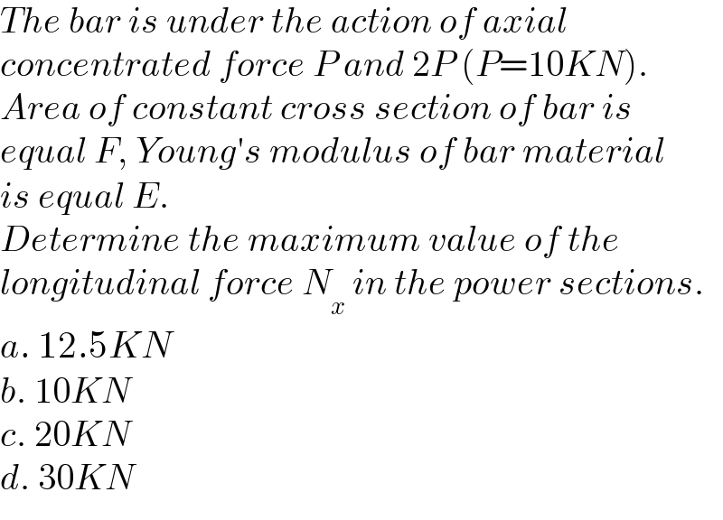The bar is under the action of axial   concentrated force P and 2P (P=10KN).  Area of constant cross section of bar is  equal F, Young′s modulus of bar material  is equal E.   Determine the maximum value of the   longitudinal force N_x  in the power sections.  a. 12.5KN  b. 10KN  c. 20KN  d. 30KN  