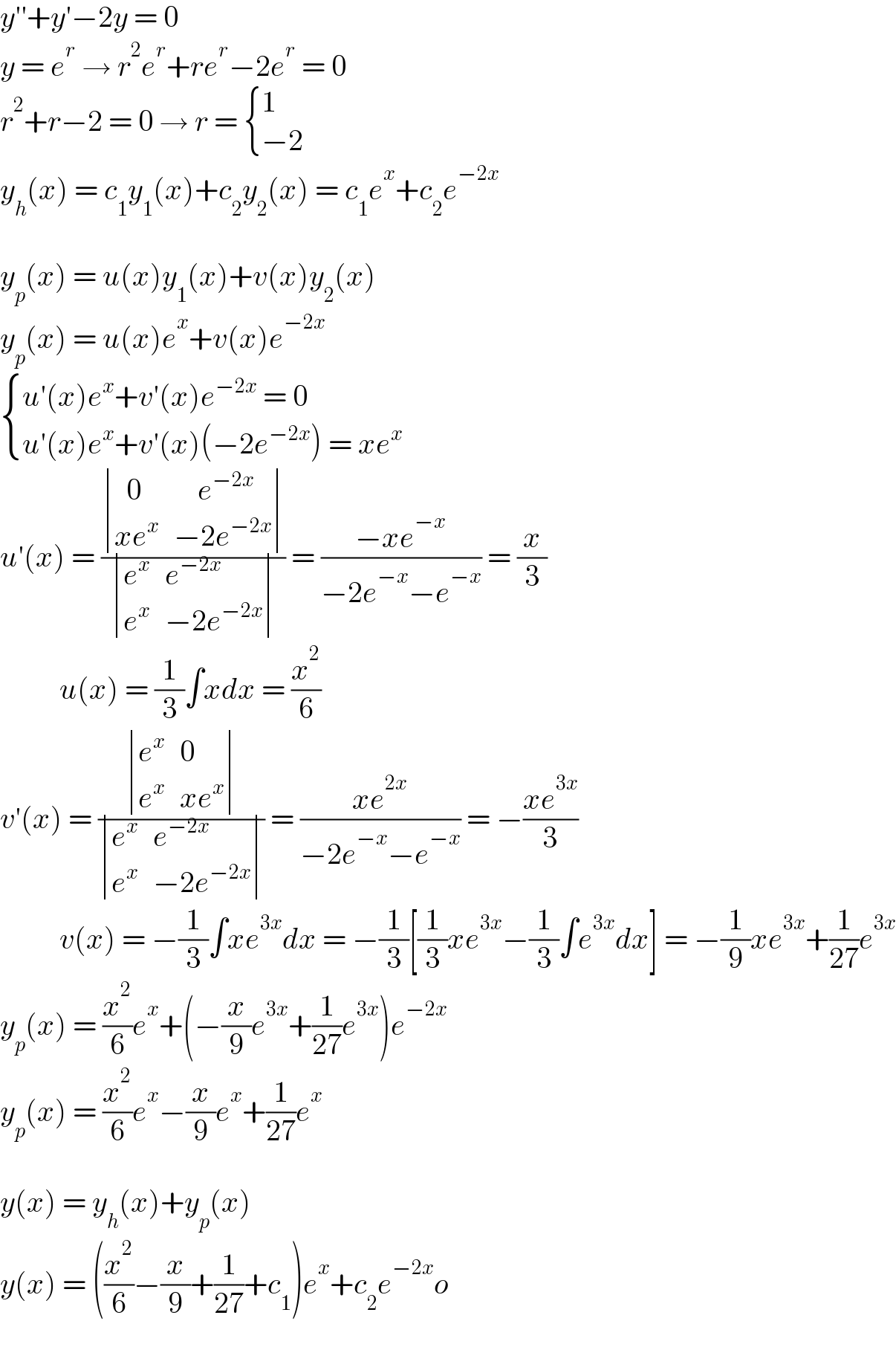 y′′+y′−2y = 0  y = e^r  → r^2 e^r +re^r −2e^r  = 0  r^2 +r−2 = 0 → r =  { (1),((−2)) :}   y_h (x) = c_1 y_1 (x)+c_2 y_2 (x) = c_1 e^x +c_2 e^(−2x)      y_p (x) = u(x)y_1 (x)+v(x)y_2 (x)  y_p (x) = u(x)e^x +v(x)e^(−2x)    { ((u′(x)e^x +v′(x)e^(−2x)  = 0)),((u′(x)e^x +v′(x)(−2e^(−2x) ) = xe^x )) :}  u′(x) = ( determinant (((  0),(    e^(−2x) )),((xe^x ),(−2e^(−2x) )))/ determinant ((e^x ,e^(−2x) ),(e^x ,(−2e^(−2x) )))) = ((−xe^(−x) )/(−2e^(−x) −e^(−x) )) = (x/3)            u(x) = (1/3)∫xdx = (x^2 /6)  v′(x) = ( determinant ((e^x ,0),(e^x ,(xe^x )))/ determinant ((e^x ,e^(−2x) ),(e^x ,(−2e^(−2x) )))) = ((xe^(2x) )/(−2e^(−x) −e^(−x) )) = −((xe^(3x) )/3)            v(x) = −(1/3)∫xe^(3x) dx = −(1/3)[(1/3)xe^(3x) −(1/3)∫e^(3x) dx] = −(1/9)xe^(3x) +(1/(27))e^(3x)   y_p (x) = (x^2 /6)e^x +(−(x/9)e^(3x) +(1/(27))e^(3x) )e^(−2x)   y_p (x) = (x^2 /6)e^x −(x/9)e^x +(1/(27))e^x      y(x) = y_h (x)+y_p (x)  y(x) = ((x^2 /6)−(x/9)+(1/(27))+c_1 )e^x +c_2 e^(−2x) o  