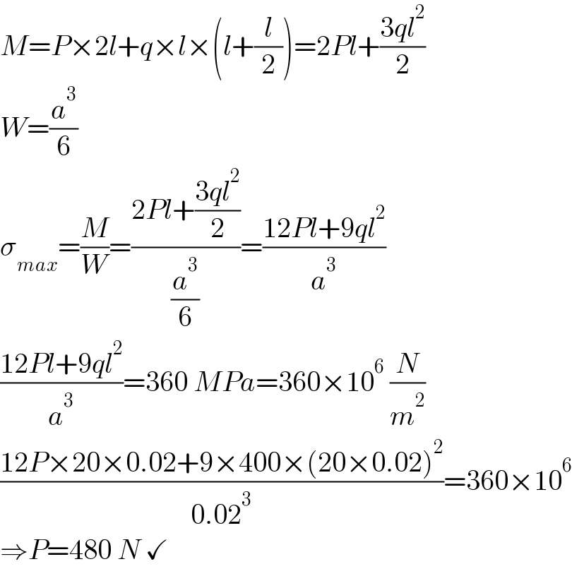 M=P×2l+q×l×(l+(l/2))=2Pl+((3ql^2 )/2)  W=(a^3 /6)  σ_(max) =(M/W)=((2Pl+((3ql^2 )/2))/(a^3 /6))=((12Pl+9ql^2 )/a^3 )  ((12Pl+9ql^2 )/a^3 )=360 MPa=360×10^6  (N/m^2 )  ((12P×20×0.02+9×400×(20×0.02)^2 )/(0.02^3 ))=360×10^6   ⇒P=480 N ✓  