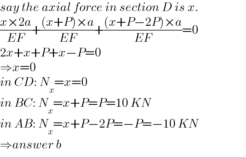 say the axial force in section D is x.  ((x×2a)/(EF))+(((x+P)×a)/(EF))+(((x+P−2P)×a)/(EF))=0  2x+x+P+x−P=0  ⇒x=0  in CD: N_x =x=0  in BC: N_x =x+P=P=10 KN  in AB: N_x =x+P−2P=−P=−10 KN  ⇒answer b  