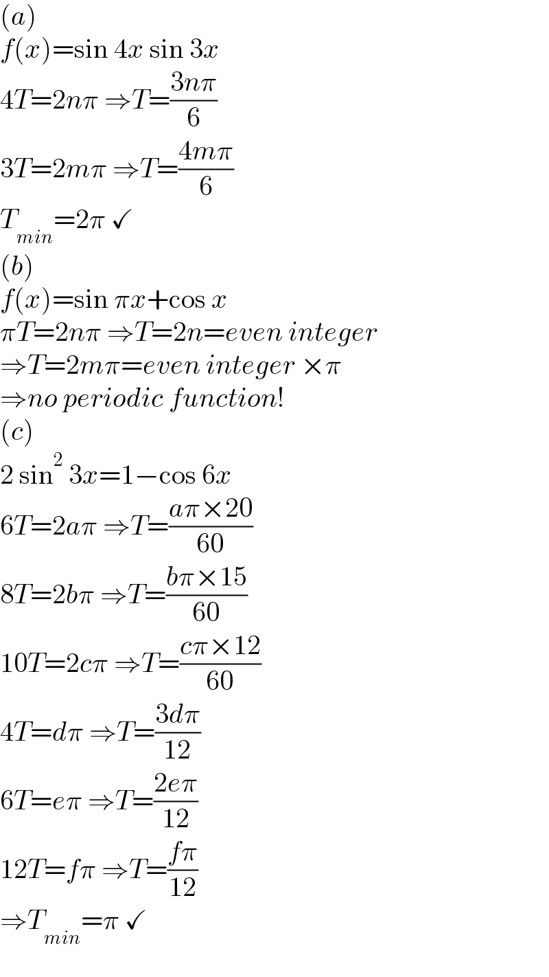 (a)  f(x)=sin 4x sin 3x  4T=2nπ ⇒T=((3nπ)/6)  3T=2mπ ⇒T=((4mπ)/6)  T_(min) =2π ✓  (b)  f(x)=sin πx+cos x  πT=2nπ ⇒T=2n=even integer  ⇒T=2mπ=even integer ×π  ⇒no periodic function!  (c)  2 sin^2  3x=1−cos 6x  6T=2aπ ⇒T=((aπ×20)/(60))  8T=2bπ ⇒T=((bπ×15)/(60))  10T=2cπ ⇒T=((cπ×12)/(60))  4T=dπ ⇒T=((3dπ)/(12))  6T=eπ ⇒T=((2eπ)/(12))  12T=fπ ⇒T=((fπ)/(12))  ⇒T_(min) =π ✓  