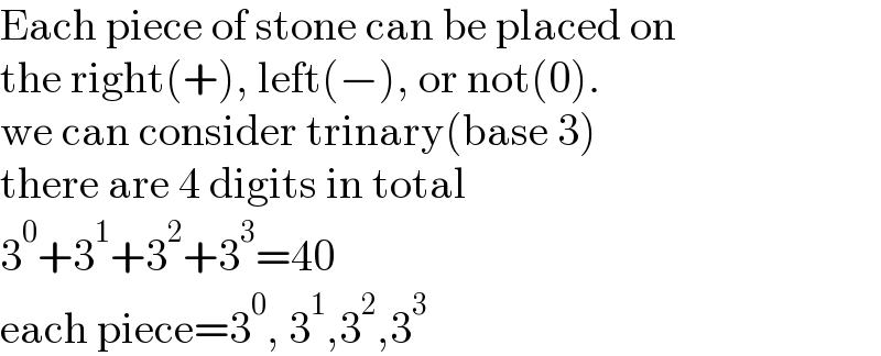Each piece of stone can be placed on   the right(+), left(−), or not(0).  we can consider trinary(base 3)  there are 4 digits in total  3^0 +3^1 +3^2 +3^3 =40  each piece=3^0 , 3^1 ,3^2 ,3^3   