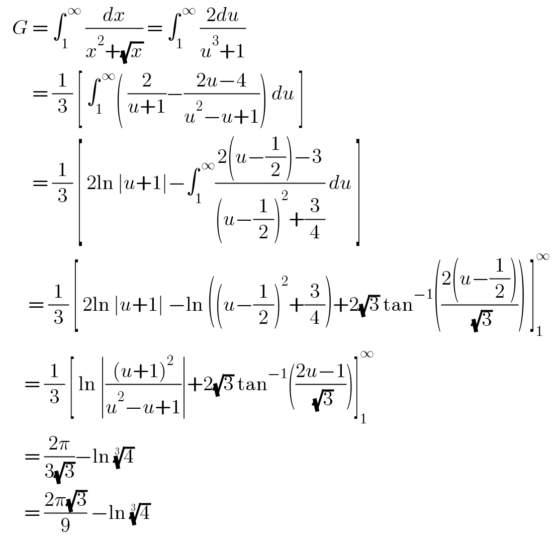   G = ∫_1 ^( ∞)  (dx/(x^2 +(√x))) = ∫_1 ^( ∞)  ((2du)/(u^3 +1))           = (1/3) [ ∫_1 ^( ∞) ( (2/(u+1))−((2u−4)/(u^2 −u+1))) du ]          = (1/3) [ 2ln ∣u+1∣−∫_1 ^( ∞) ((2(u−(1/2))−3)/((u−(1/2))^2 +(3/4))) du ]         = (1/3) [ 2ln ∣u+1∣ −ln ((u−(1/2))^2 +(3/4))+2(√3) tan^(−1) (((2(u−(1/2)))/( (√3)))) ]_1 ^∞          = (1/3) [ ln ∣(((u+1)^2 )/(u^2 −u+1))∣+2(√3) tan^(−1) (((2u−1)/( (√3))))]_1 ^∞         = ((2π)/(3(√3)))−ln (4)^(1/3)          = ((2π(√3))/9) −ln (4)^(1/3)    