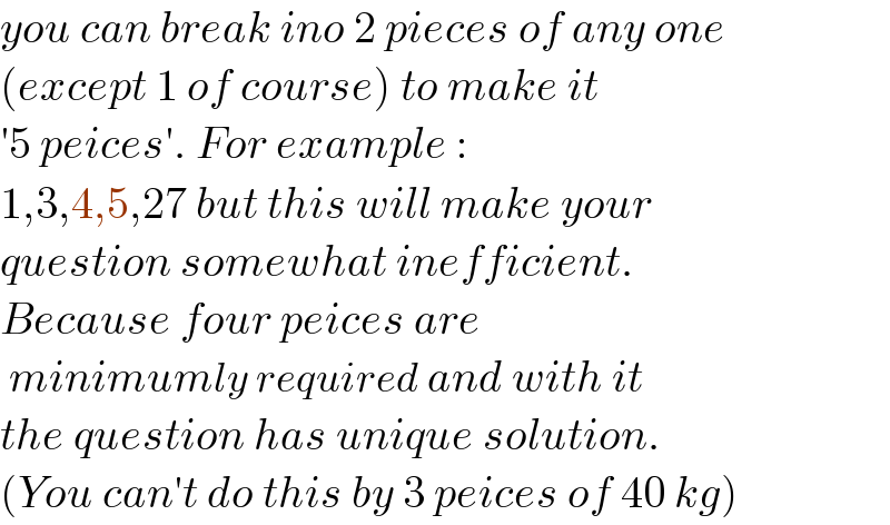 you can break ino 2 pieces of any one  (except 1 of course) to make it  ′5 peices′. For example :  1,3,4,5,27 but this will make your  question somewhat inefficient.  Because four peices are   minimumly required and with it  the question has unique solution.  (You can′t do this by 3 peices of 40 kg)  