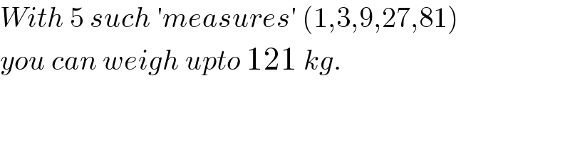 With 5 such ′measures′ (1,3,9,27,81)  you can weigh upto 121 kg.  