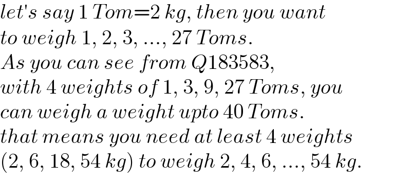 let′s say 1 Tom=2 kg, then you want  to weigh 1, 2, 3, ..., 27 Toms.  As you can see from Q183583,  with 4 weights of 1, 3, 9, 27 Toms, you  can weigh a weight upto 40 Toms.  that means you need at least 4 weights   (2, 6, 18, 54 kg) to weigh 2, 4, 6, ..., 54 kg.  
