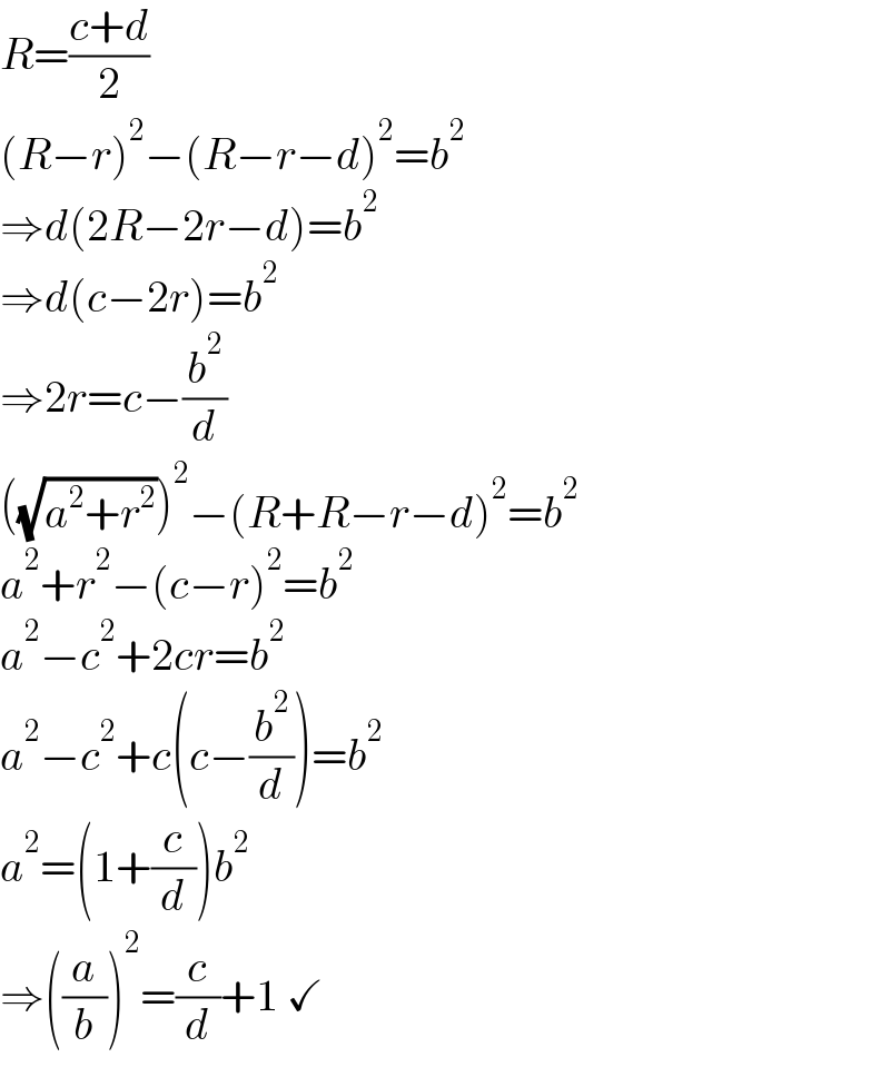 R=((c+d)/2)  (R−r)^2 −(R−r−d)^2 =b^2   ⇒d(2R−2r−d)=b^2   ⇒d(c−2r)=b^2   ⇒2r=c−(b^2 /d)  ((√(a^2 +r^2 )))^2 −(R+R−r−d)^2 =b^2   a^2 +r^2 −(c−r)^2 =b^2   a^2 −c^2 +2cr=b^2   a^2 −c^2 +c(c−(b^2 /d))=b^2   a^2 =(1+(c/d))b^2   ⇒((a/b))^2 =(c/d)+1 ✓  