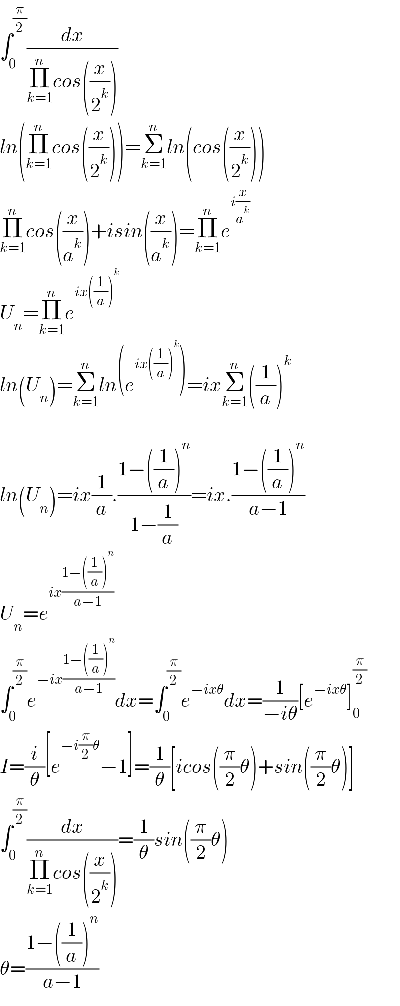 ∫_0 ^(π/2) (dx/(Π_(k=1) ^n cos((x/2^k ))))  ln(Π_(k=1) ^n cos((x/2^k )))=Σ_(k=1) ^n ln(cos((x/2^k )))  Π_(k=1) ^n cos((x/a^k ))+isin((x/a^k ))=Π_(k=1) ^n e^(i(x/a^k ))   U_n =Π_(k=1) ^n e^(ix((1/a))^k )   ln(U_n )=Σ_(k=1) ^n ln(e^(ix((1/a))^k ) )=ixΣ_(k=1) ^n ((1/a))^k     ln(U_n )=ix(1/a).((1−((1/a))^n )/(1−(1/a)))=ix.((1−((1/a))^n )/(a−1))  U_n =e^(ix((1−((1/a))^n )/(a−1)))   ∫_0 ^(π/2) e^(−ix((1−((1/a))^n )/(a−1))) dx=∫_0 ^(π/2) e^(−ixθ) dx=(1/(−iθ))[e^(−ixθ) ]_0 ^(π/2)   I=(i/θ)[e^(−i(π/2)θ) −1]=(1/θ)[icos((π/2)θ)+sin((π/2)θ)]  ∫_0 ^(π/2) (dx/(Π_(k=1) ^n cos((x/2^k ))))=(1/θ)sin((π/2)θ)   θ=((1−((1/a))^n )/(a−1))  